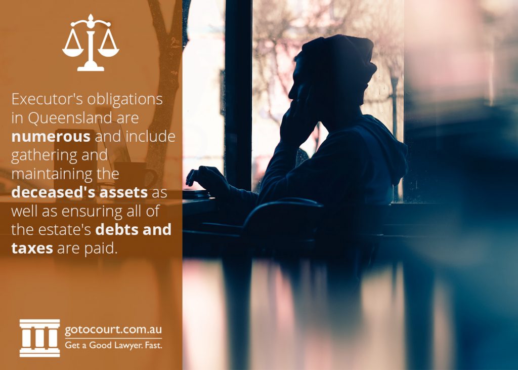 Executor's obligations in Queensland are numerous and include gathering and maintaining the deceased's assets as well as ensuring all of the estate's debts and taxes are paid.