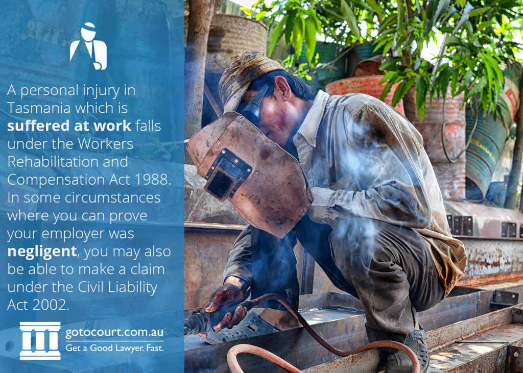 A personal injury in Tasmania which is suffered at work falls under the Workers Rehabilitation and Compensation Act 1988. In some circumstances where you can prove your employer was negligent, you may also be able to make a claim under the Civil Liability Act.