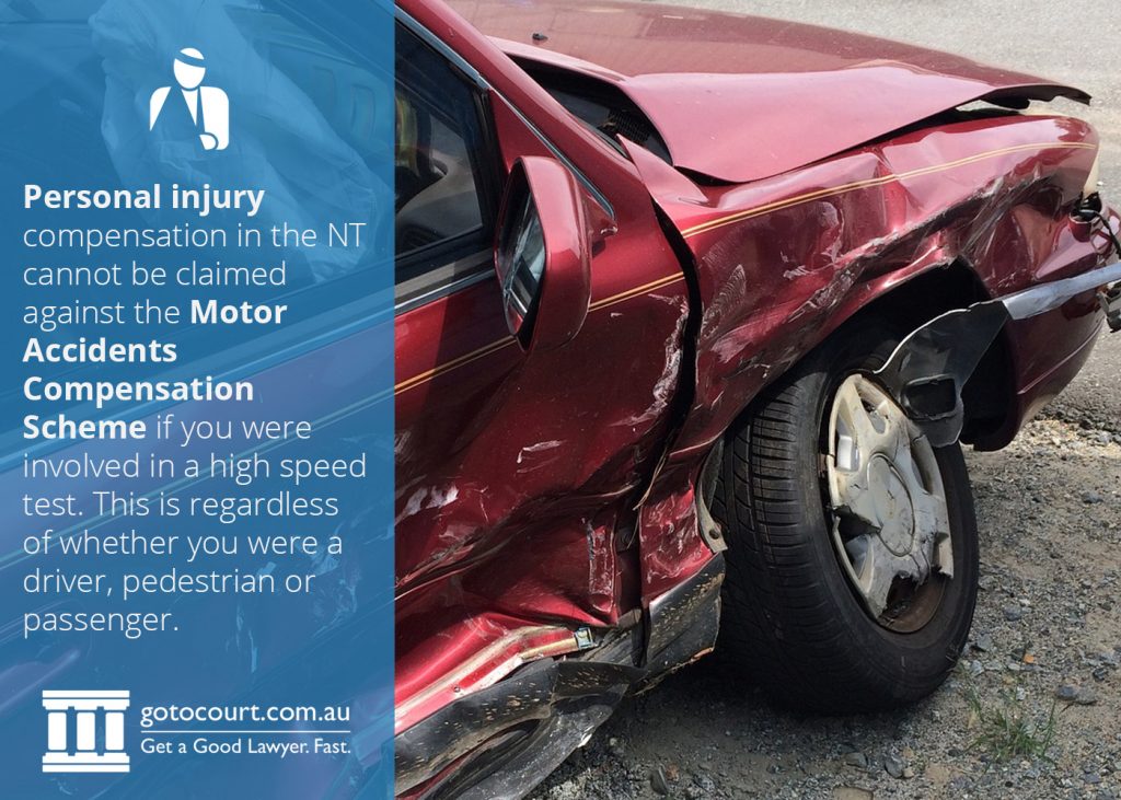 Personal injury compensation in the Northern Territory cannot be claimed against the Motor Accidents Compensation Scheme if you were involved in a high speed test. This is regardless of whether you were a driver, pedestrian or passenger.