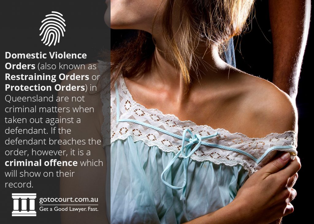 Domestic Violence Orders (known as Restraining Orders or Protection Orders) in Queensland are not criminal matters when taken out against a defendant. If the defendant breaches the order, however, it is a criminal offence which will show on their record