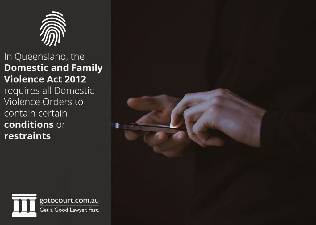 In Queensland, the Domestic and Family Violence Act 2012 requires all Domestic Violence Orders to contain certain conditions or restraints.