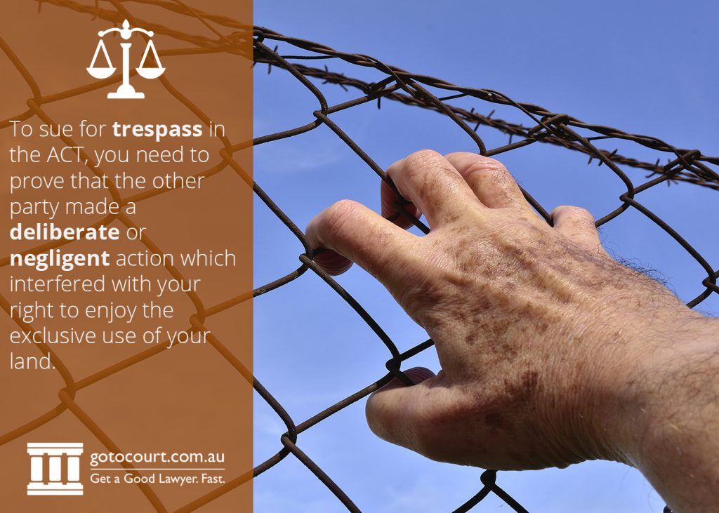 To sue for trespass in the ACT, you need to prove that the other party made a deliberate or negligent action which interfered with your right to enjoy the exclusive use of your land.