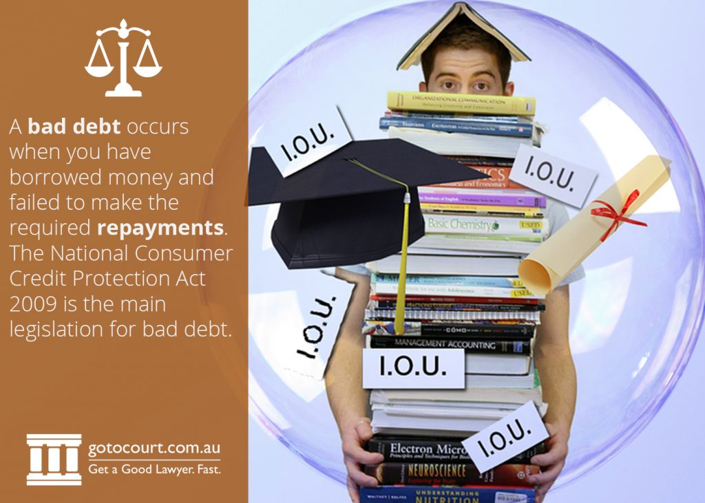 A bad debt occurs when you have borrowed money and failed to make the required repayments. The National Consumer Credit Protection Act 2009 is the main legislation for bad debt