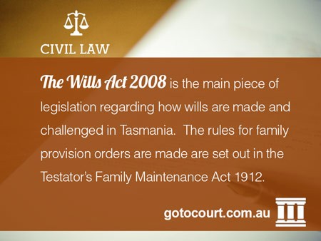 The Wills Act 2008 is the main piece of legislation regarding how wills are made and challenged in Tasmania. The rules for family provision orders are made are set out in the Testator’s Family Maintenance Act 1912.