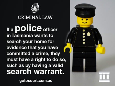 If a police officer in Tasmania wants to search your home for evidence that you have committed a crime, they must have a right to do so, such as by having a valid search warrant.